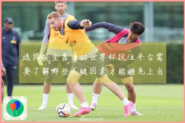 选择安全靠谱的世界杯投注平台需要了解哪些关键因素才能避免上当