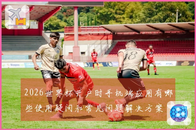 2026世界杯开户时手机端应用有哪些使用疑问和常见问题解决方案