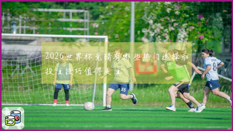 2026世界杯竞猜有哪些热门选择和投注技巧值得关注