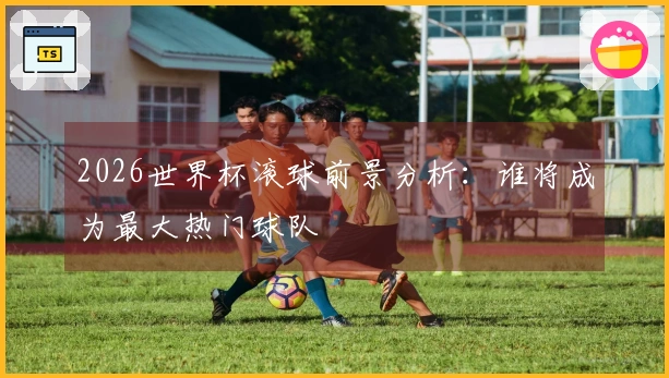 2026世界杯滚球前景分析：谁将成为最大热门球队