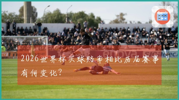 2026世界杯买球赔率相比历届赛事有何变化?